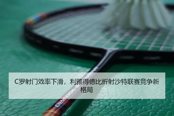 C罗射门效率下滑，利雅得德比折射沙特联赛竞争新格局
