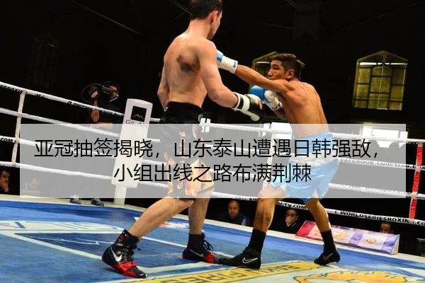 亚冠抽签揭晓，山东泰山遭遇日韩强敌，小组出线之路布满荆棘